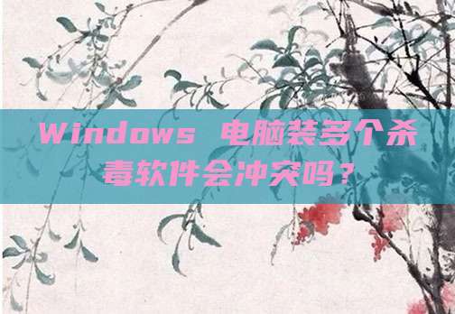 Windows 电脑装多个杀毒软件会冲突吗？