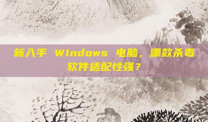 新入手 Windows 电脑,哪款杀毒软件适配性强?