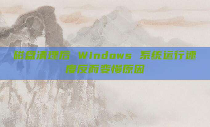 磁盘清理后 Windows 系统运行速度反而变慢原因