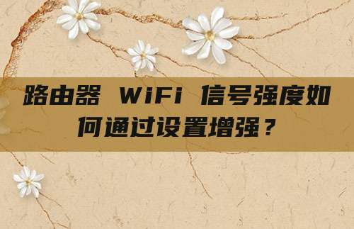 路由器 WiFi 信号强度如何通过设置增强？