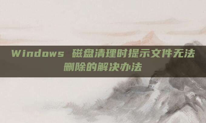 Windows 磁盘清理时提示文件无法删除的解决办法