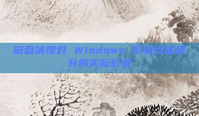 磁盘清理对 Windows 系统性能提升的实际效果