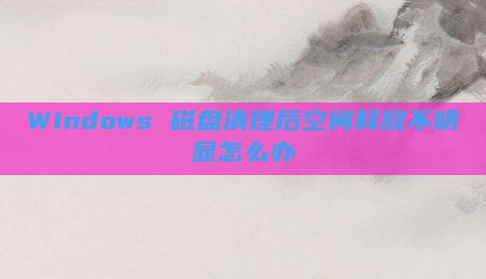 Windows 磁盘清理后空间释放不明显怎么办