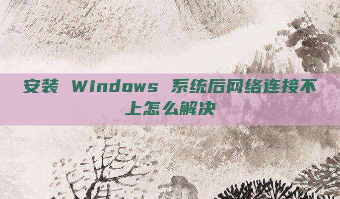 安装 Windows 系统后网络连接不上怎么解决