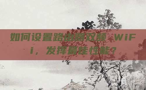 如何设置路由器双频 WiFi，发挥最佳性能？