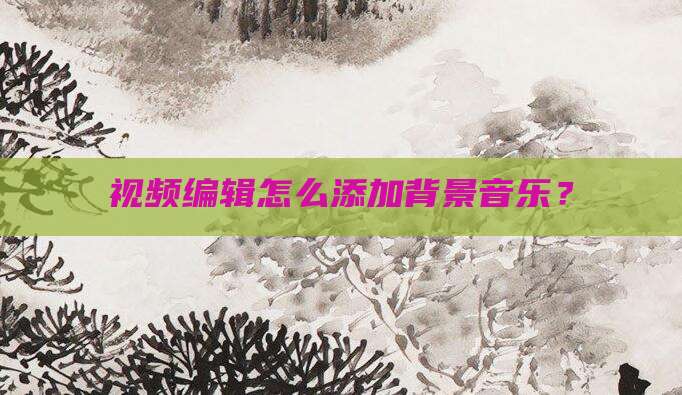 视频编辑怎么添加背景音乐？