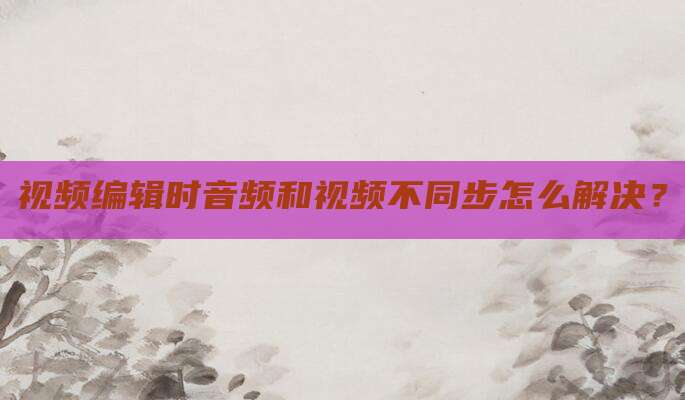 视频编辑时音频和视频不同步怎么解决？