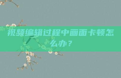 视频编辑过程中画面卡顿怎么办？