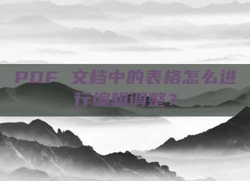PDF 文档中的表格怎么进行编辑调整？