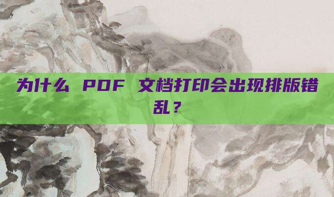 为什么 PDF 文档打印会出现排版错乱？