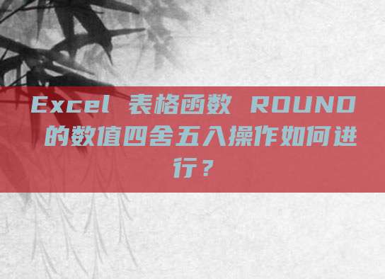 Excel 表格函数 ROUND 的数值四舍五入操作如何进行？