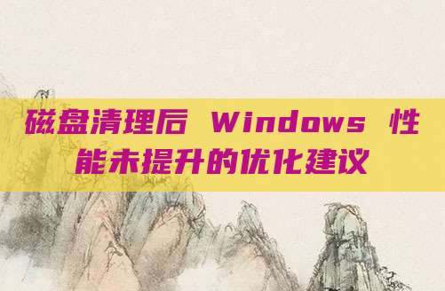 磁盘清理后 Windows 性能未提升的优化建议