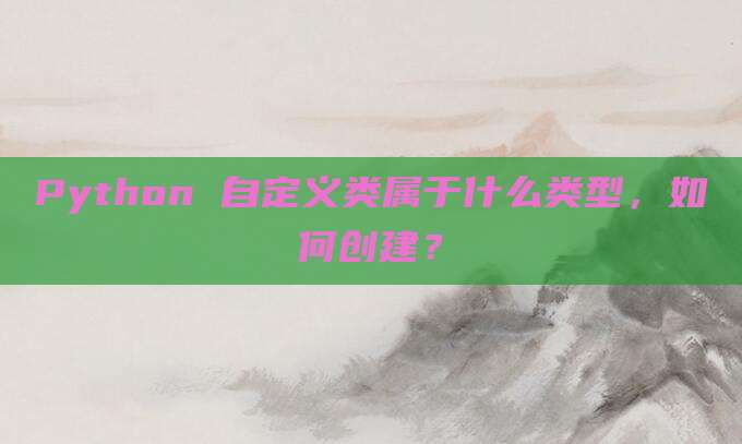 Python 自定义类属于什么类型，如何创建？