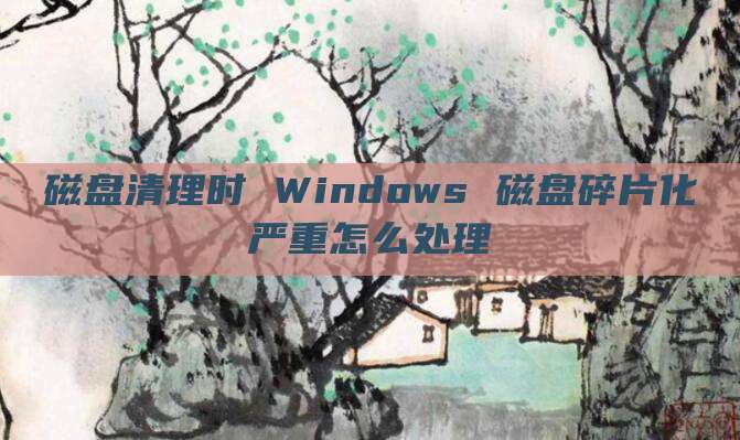 磁盘清理时 Windows 磁盘碎片化严重怎么处理